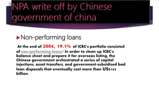 Non-performing loans
At the end of 2004, 19.1% of ICBC's portfolio consisted
of non-performing loans.[ In order to clean up ICBC's
balance sheet and prepare it for overseas listing, the
Chinese government orchestrated a series of capital
injections, asset transfers, and government-subsidised bad
loan disposals that eventually cost more than US$162
billion.
 