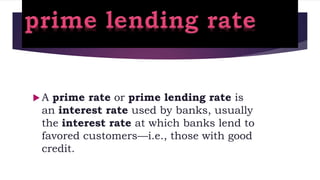  A prime rate or prime lending rate is
an interest rate used by banks, usually
the interest rate at which banks lend to
favored customers—i.e., those with good
credit.
 