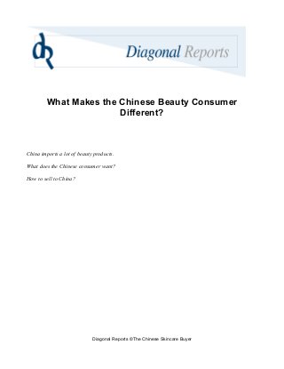 What Makes the Chinese Beauty Consumer
Different?
China imports a lot of beauty products.
What does the Chinese consumer want?
How to sell to China?
Diagonal Reports ©The Chinese Skincare Buyer
 