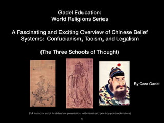 Gadel Education:
World Religions Series
A Fascinating and Exciting Overview of Chinese Belief
Systems: Confucianism, Taoism, and Legalism
(The Three Schools of Thought)
!1
(Full Instructor script for slideshow presentation, with visuals and point-by-point explanations)
By Cara Gadel
 