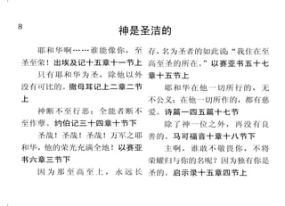 8                                                                          41
                神是圣洁的                                   耶稣基督要审判世人
  耶和华啊……谁能像你，至 存，                            因为他已经定了日子，要借 五章十节
                  名为圣者的如此说：
                          “我住在至
圣至荣！出埃及记十五章十一节上 高至圣的所在。                     着他所设立的人按公义审判天下，    就在神借耶稣基督审判人隐秘
                       ”以赛亚书五十七
    只有耶和华为圣，除他以外 章十五节上                      并且叫他从死里复活，给万人作 事的日子。罗马书二章十六节上
                                            可信的凭据。使徒行传十七章三     那时，主耶稣同他有能力的
没有可比的。撒母耳记上二章二节         耶和华在他一切所行的，无
                                            十一节               天使从天上在火焰中显现，要报
上              不公义；在他一切所作的，都有慈
                                             父不审判什么人，乃将审判 应那不认识神和那不听从我主耶稣
  神断不至行恶；全能者断不 爱。诗篇一四五篇十七节
                                            的事全交与子，叫人都尊敬子如 福音的人。帖撒罗尼迦后书一章
至作孽。约伯记三十四章十节下   除了神一位之外，再没有良
                                            同尊敬父一样。约翰福音五章二 七节下至八节
  圣哉！圣哉！圣哉！万军之耶 善的。马可福音十章十八节下
                                            十二节至二十三节上          至于我那些仇敌，不要我作
和华，他的荣光充满全地！以赛亚   主啊，谁敢不敬畏你，不将
                                             因为我们众人必要在基督台前 他们王的，把他们拉来，在我面
书六章三节下                    荣耀归与你的名呢？因为独有你是   显露出来，叫各人按着本身所行 前杀了吧！路加福音十九章二十七
    因 为 那 至 高 至 上 ， 永 远 长 圣的。启示录十五章四节上
                                            的，或善或恶受报。哥林多后书 节
 