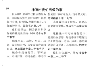 10                                                                           39
            神吩咐我们当做的事                            耶稣必使信祂之人复活
     世人哪！耶和华已指示你何为 假见证，不可亏负人，当孝敬父母。     然而，叫耶稣从死里复活者 了 ， 也 必 复 活 。 凡 活 着 信 我 的
善，他向你所要的是什么呢？只要 马可福音十章十九节             的灵若住在你们心里，那叫基督耶 人 ， 必永 远不 死。 约 翰 福 音 十
                                                                   ”
                                      稣从死里复活的，也必借着住在你 一章二十五节至二十六节上
你行公义，好怜悯，存谦卑的心，与      不要效法这个世界，只要心
                                      们心里的圣灵，使你们必死的身体    死既是因一人而来，死人复
你的神同行。弥迦书六章八节      意更新而变化。罗马书十二章二节
                                      又活过来。罗马书八章十一节   活也是因一人而来。     在亚当里众人
     你们要圣洁，因为我耶和华 上
                                        并且神已经叫主复活，也要 都死了；照样，在基督里众人也都
你们的神是圣洁的。利未记十九章       这律法书不可离开你的口，    用自己的能力叫我们复活。哥林多 要复活。但各人是按着自己的次
二节下                总要昼夜思想，好使你谨守遵行这    前书六章十四节         序复活：初熟的果子是基督；以
     你要尽心、尽性、尽力、尽 书上所写的一切话。如此，你的道       因为我父的意思，是叫一切 后在他来的时候，是那些属基督
意，爱主你的神；又要爱邻舍如同 路就可以亨通，凡事顺利。约书亚       见子而信的人得永生，并且在末日 的。哥林多前书十五章二十一节
自己。路加福音十章二十七节下     记一章八节              我要叫他复活。约翰福音六章四十 至二十三节
                                      节                  因为我活着，你们也要活
     诫命你是晓得的，不可杀      你们当信服神。马可福音十
                                        耶稣对她说： 复活在我，
                                               “      着。约翰福音十四章十九节下
人，不可奸淫，不可偷盗，不可作 一章二十二节下
                                      生命也在我，信我的人，虽然死
 