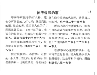 38                                                                                11
        耶稣赐人仁爱、喜乐、和平                                     神所恨恶的事
  没 有 爱 心 的 ， 就 不 认 识 神 ， 二节上                耶和华所恨恶的有六样，连 就在烧着硫磺的火湖里；这是第二
因为神就是爱。神就是爱，住在              你必将生命的道路指示我。   他心所憎恶的共有七样：就是高傲 次的死。启示录二十一章八节
爱里面的，就是住在神里面，神 在你面前有满足的喜乐，在你右
                                           的眼、撒谎的舌、流无辜人血的手、  所以当谨守你们的心，谁也
也住在他里面。约翰一书四章八 手中有永远的福乐。诗篇十六篇
                                           图谋恶计的心、飞跑行恶的脚、吐 不可以诡诈待幼年所娶的妻。耶和
节、十六节下                    十一节
  并要以恩慈相待，存怜悯的              我们既因信称义，就借着我   谎言的假见证、并弟兄中布散分争 华以色列的神说：    “休妻的事和以
心，彼此饶恕，正如神在基督里 们的主耶稣基督得与神相和。罗              的人。箴言六章十六节至十九节 强 暴 待 妻 的 人 ， 都 是 我 所 恨 恶
饶恕了你们一样。以弗所书四章 马书五章一节                        因为我耶和华喜爱公平，恨 的！”玛拉基书二章十五节下至十
三十二节                        我留下平安给你们；我将我   恶抢夺和罪孽。以赛亚书六十一章 六节上
  你们若有彼此相爱的心，众 的平安赐给你们，我所赐的，不              八节上                    谁都不可心里谋害邻舍，也
人因此就认出你们是我的门徒了。 像世人所赐的；你们心里不要忧
                                             惟有胆怯的、不信的、可憎 不可喜爱起假誓，因为这些事都为
约翰福音十三章三十五节               愁，也不要胆怯。约翰福音十四
                                           的、杀人的、淫乱的、行邪术的、 我所恨恶。这是耶和华说的。撒迦
                                                          拜
  圣 灵 所 结 的 果 子 就 是 仁 爱 、 章二十七节
喜乐、和平。加拉太书五章二十                             偶像的和一切说谎话的，他们的分 利亚书八章十七节
 