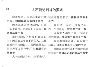 12                                                                                 37
              人不能达到神的要求                              我们藉着主耶稣认识神是天父
                                               耶稣说： 我就是道路、 真
                                                    “                见，从此以后，你不是奴仆，乃
     但我知道，你们心里没有神 这就是他的罪了。雅各书四章十            理、生命；若不借着我，没有人           是儿子了；既是儿子，就靠着神
的爱。约翰福音五章四十二节         七节                    能到父那里去。你们若认识我，           为后嗣。所以，你们因信基督耶
     因为凡遵守全律法的，只在        就如经上所记：没有义人，       也就认识我的父。从今以后，你           稣都是神的儿子。加拉太书四章
                                            们认识他，并且已经看见他。人           四节至七节，三章二十六节
一条上跌倒，他就是犯了众条。雅 连一个也没有。罗马书三章十节
                                            若爱我，就必遵守我的道；我父              凡接待他的，就是信他名的
各书二章十节                   因为世人都犯了罪，亏缺了       也必爱他，并且我们要到他那里           人，他就赐他们权柄，作神的儿女。
     那 时 我 说 ： 祸 哉 ！ 我 灭 亡 神的荣耀。罗马书三章二十三节
              “                             去 ，与他 同住 。 约 翰 福 音 十 四
                                                      ”              约翰福音一章十二节
了！因为我是嘴唇不洁的人，又住          我们都如羊走迷，各人偏行       章六节至七节、二十三节下                若有人犯罪，在父那里我们
在嘴唇不洁的民中，又因我眼见大 己路。以赛亚书五十三章六节上                 … … 神 就 差 遣 他 的 儿     有一位中保，就是那义者耶稣基
君王万军之耶和华。”以赛亚书六                             子，……要把律法以下的人赎出           督。约翰壹书二章一节下
                         谁能在耶和华这圣洁的神面前
                                            来，叫我们得着儿子的名分。你们             因为我们两下借着他，被一
章五节                   侍立呢？撒母耳记上六章二十节中
                                            既为儿子，  神就差他儿子的灵进入        个圣灵所感， 得以进到父面前。
     人若知道行善，却不去行，                           你们的心，  呼叫：“阿爸！父！”    可   以弗所书二章十八节
 