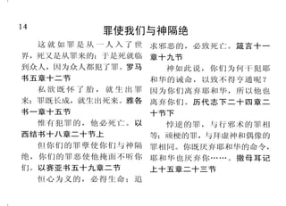14                                                                           35
          罪使我们与神隔绝                           我们藉着耶稣，获得新生命
  这就如罪是从一人入了世     求邪恶的，必致死亡。箴言十一       这见证就是神赐给我们永生， 活。加拉太书二章二十节上
界，死又是从罪来的；于是死就临   章十九节              这永生也是在他儿子里面。        人有了      因为赐生命圣灵的律，在基
到众人，因为众人都犯了罪。罗马                     神的儿子就有生命；没有　神的儿 督耶稣里释放了我，            使我脱离罪和
                    神如此说，你们为何干犯耶
书五章十二节                              子就没有生命。约翰壹书五章十一 死的律了。罗马书八章二节
                  和华的诫命，以致不得亨通呢？
                                    节至十二节                        若有人在基督里，他就是新
  私欲既怀了胎，就生出罪     因为你们离弃耶和华，所以他也
                                       然而神既有丰富的怜悯，因 造的人，           旧事已过，都变成新的了。
来；罪既长成，就生出死来。雅各   离弃你们。历代志下二十四章二
                                    他爱我们的大爱，     当我们死在过犯 哥林多后书五章十七节
书一章十五节            十节下               中的时候，   便叫我们与基督一同活           你们蒙了重生，不是由于能
  惟有犯罪的，他必死亡。以      悖逆的罪，与行邪术的罪相    过来， （你们得救是本乎恩）      。以弗 坏的种子，乃是由于不能坏的种
西结书十八章二十节上        等；顽梗的罪，与拜虚神和偶像的   所书二章四节至五节                  子，是借着神活泼常存的道。就
  但你们的罪孽使你们与神隔    罪相同。你既厌弃耶和华的命令，      我 已 经 与 基 督 同 钉 十 字 架 ， 要爱慕那纯净的灵奶，像才生的
绝，你们的罪恶使他掩面不听你    耶和华也厌弃你……。撒母耳记    现在活着的，不再是我，乃是基 婴孩爱慕奶一样，叫你们因此渐
们。以赛亚书五十九章二节      上十五章二十三节          督在我里面活着；并且我如今在 长，以致得救。彼得前书一章二
  恒心为义的，必得生命；追                      肉 身 活 着 ， 是 因 信 神 的 儿 子 而 十三节，二章二节
 