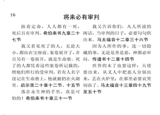 16                                                                           33
             将来必有审判                                 耶稣胜过死亡
     按着定命，人人都有一死，    我又告诉你们，凡人所说的      神却将死的痛苦解释了，叫 使我们借着我们的主耶稣基督得
死后且有审判。希伯来书九章二十 闲话，当审判的日子，必要句句供      他复活，因为他原不能被死拘禁。 胜 。 哥 林 多 前 书 十 五 章 五 十 五
七节                  出来。马太福音十二章三十六节   这耶稣，神已经叫他复活了，我们 节 、 五 十 七 节
     我又看见死了的人，无论大    因为人所作的事，连一切隐    都为这事作见证。使徒行传二章二        又是那存活的；我曾死过，
小，都站在宝座前。案卷展开了， 藏的事，无论是善是恶，神都必审
               并                     十四节、三十二节            现在又活了，直活到永永远远；并
且另有一卷展开，就是生命册。死 问。传道书十二章十四节            儿女既同有血肉之体，他也 且拿着死亡和阴间的钥匙。启示录
了的人都凭着这些案卷所记载的，      世界的末了也要这样；天使    照样亲自成了血肉之体，特要借着 一章十八节
照他们所行的受审判。若有人名字 要出来，从义人中把恶人分别出       死败坏那掌死权的，就是魔鬼，并        但如今借着我们救主基督耶稣
没记在生命册上，他就被扔在火湖 来，丢在火炉里；在那里必要哀哭      要释放那些一生因怕死而为奴仆的 的显现，才表明出来了。他已经把
里。启示录二十章十二节、十五节 切齿了。马太福音十三章四十九节      人。希伯来书二章十四节至十五节 死废去，借着福音，将不能坏的生
     落在永生神的手里，真是可 至五十节                 死啊！你得胜的权势在哪里？ 命彰显出来。提摩太后书一章十
怕的！希伯来书十章三十一节                        死啊！你的毒钩在哪里？感谢神， 节
 