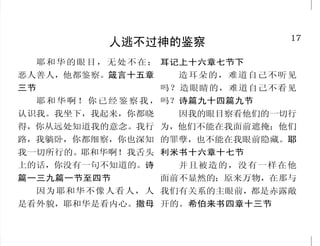 32                                                                                       17
             多人看见耶稣被钉死                                         人逃不过神的鉴察
   他们又把两个强盗和他同钉十           于是兵丁来，把头一个人的
                                                    耶 和 华 的 眼 目 ， 无 处 不 在； 耳记上十六章七节下
字架，一个在右边，一个在左           腿，并与耶稣同钉第二个人的
                                                  恶人善人，他都鉴察。箴言十五章         造耳朵的，难道自己不听见
边。这就应了经上的话说：      “他    腿，都打断了。只是来到耶稣那
被列 在罪 犯之中 。 马 可 福 音 十
           ”            里，见他已经死了，就不打断他            三节                   吗？造眼睛的，难道自己不看见
五章二十七节至二十八节             的腿。惟有一个兵，拿枪扎他的              耶 和 华 啊 ！ 你 已 经 鉴 察 我 ， 吗？诗篇九十四篇九节
   从午正到申初，遍地都黑暗         肋旁，随即有血和水流出来。看            认识我。我坐下，我起来，你都晓         因我的眼目察看他们的一切行
了。耶稣又大声喊叫，  气就断了。   忽   见这事的那人就作见证，他的见            得，你从远处知道我的意念。我行 为，他们不能在我面前遮掩；他们
然，殿里的幔子从上到下裂为两          证也是真的，并且他知道自己所            路，我躺卧，你都细察，你也深知 的罪孽，也不能在我眼前隐藏。耶
半，地也震动，磐石也崩裂，百夫         说的是真的，叫你们也可以信。            我一切所行的。耶和华啊！我舌头 利米书十六章十七节
长和一同看守耶稣的人看见地震并         这些事成了，为要应验经上的话            上的话，你没有一句不知道的。诗         并且被造的，没有一样在他
所经历的事， 就极其害怕， “这
               说：       说： 他 的骨 头 ， 一 根 也 不 可 折
                           “
                                                  篇一三九篇一节至四节           面前不显然的；原来万物，在那与
真是神的儿子了。  ”马太福音二十       断。 经上又有一句说： 他们
                           ”               “
                                                    因为耶和华不像人看人，人 我们有关系的主眼前，都是赤露敞
七章四十五节、五十节至五十一          要 仰 望自 己 所 扎 的 人。 约 翰 福
                                         ”
节、五十四节                  音十九章三十二节至三十七节             是看外貌，耶和华是看内心。撒母 开的。希伯来书四章十三节
 