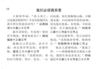 18                                                                                                     31
                  我们必须离弃罪                                       耶稣的死，实现了神的计划
     主 耶 和 华 说 ： 恶 人 死 亡 ， 归向我。你们要撕裂心肠，不撕
                “                                       我 父 爱 我 ， 因 我 将 命 舍 去 ， 六章五十三节至五十四节
岂是我喜悦的吗？不是喜悦他回头 裂衣服，归向耶和华你们的神；                       好再取回来。没有人夺我的命     但神曾借众先知的口，预言
离开所行的道存活吗？”以西结 因为他有恩典，有怜悯，不轻易                        去，是我自己舍的。我有权柄舍 基 督 将 要 受 害 ， 就 这 样 应 验 了 。
书十八章二十三节                  发怒，有丰盛的慈爱。 约珥书
                                    ”                了，也有权柄取回来。约翰福音 使徒行传三章十八节
     我告诉你们，不是的！你们 二章十二节至十三节上                         十章十七节至十八节上                   他既按着神的定旨、先见，
若不悔改，都要如此灭亡！路加                当归向耶和华，用言语祷告              耶 稣 回 答 说 ： 若 不 是 从 上 被交与人，你们就借着无法之人
                                                                   “
福音十三章三节                   他说 ：“求你除净罪孽， 悦纳善           头 赐 给 你 的 ， 你 就 毫 无 权 柄 办 的 手 ，把 他 钉 在 十 字 架 上 杀 了 。
     遮 掩 自 己 罪 过 的 ， 必 不 亨 行。 何 西 阿 书 十 四 章 二 节 上
                             ”                       我。”约翰福音十九章十一节上 使徒行传二章二十三节
通；承认离弃罪过的，必蒙怜                 他 在 人 前 歌 唱 说 ： 我 犯了
                                             “         你想我不能求我父，现在为   耶和华却定意将他压伤，使
恤。箴言二十八章十三节               罪，……神救赎我的灵魂免入深             我差遣十二营多天使来吗？若是这 他 受 痛 苦 。 耶 和 华 以 他 为 赎 罪
     耶 和 华 说 ： 虽 然 如 此 ， 你 坑，我的生命也必见光。 约伯
              “                       ”              样，经上所说，事情必须如此的 祭。以赛亚书五十三章十节上
们应当禁食、哭泣、悲哀，一心 记三十三章二十七节至二十八节                        话，怎么应验呢？马太福音二十
 