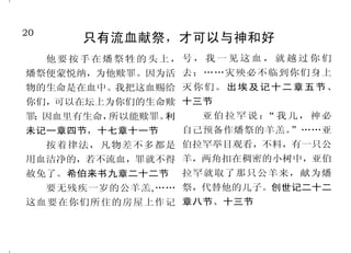 20                                                                            29
        只有流血献祭，才可以与神和好                                 圣经使人生命丰盛
                                                惟喜爱耶和华的律法，昼夜   就多结果子；因为离了我，你们
  他要按手在燔祭牲的头上，号，我一见这血， 就越过你们
                                              思想，这人便为有福。他要像一   就不能作什么。约翰福音十五章
燔祭便蒙悦纳，为他赎罪。因为活 去；……灾殃必不临到你们身上
                                              棵树，栽在溪水旁，按时候结果   四节至五节
物的生命是在血中。我把这血赐给 灭 你 们 。 出 埃 及 记 十 二 章 五 节 、
                                              子，叶子也不枯干。凡他所作       圣经耶稣基督的见证
你们，可以在坛上为你们的生命赎 十三节
                                              的，尽都顺利。诗篇一篇二节至     你们查考圣经，因你们以为
罪 因血里有生命，
 ；       所以能赎罪。利  亚伯拉罕说： 我儿，神必
                        “
                                              三节               内中有永生；给我作见证的就是这
未记一章四节，十七章十一节        自己预备作燔祭的羊羔。”……亚                           经；你们如果信摩西，也必信我；
                                                耶稣赐人丰盛的生命
  按着律法，凡物差不多都是 伯拉罕举目观看，不料，有一只公                                 因为他书上有指着我写的话。约翰
                                                你们要常在我里面，我也常
用血洁净的，若不流血，罪就不得 羊，两角扣在稠密的小树中，亚伯               在你们里面。枝子若不常在葡萄   福音五章三十九节、四十六节
赦免了。希伯来书九章二十二节       拉罕就取了那只公羊来，献为燔           树上，自己就不能结果子；你们     于是从摩西和众先知起，凡
     要无残疾一岁的公羊羔, …… 祭，代替他的儿子。创世记二十二           若不常在我里面，也是这样。我   经上所指着自己的话，都给他们
这血要在你们所住的房屋上作记 章八节、十三节                        是葡萄树，你们是枝子。常在我   讲解明白了。路加福音二十四章
                                              里面的，我也常在他里面，这人   二十七节
 