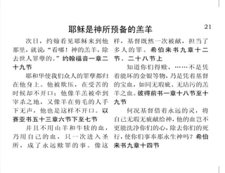 28                                                                   21
          圣经与神的话语之对比                        耶稣是神所预备的羔羊
     圣经是人的灵粮        耶稣是从天而降的生命粮       次日，约翰看见耶稣来到他    样，基督既然一次被献，担当了
  我看重他口中的言语，过于      我是从天上降下来生命的     那里，就说：
                                         “看哪！神的羔羊，除   多人的罪。希伯来书九章十二
我需用的饮食。约伯记二十三章十   粮；人若吃这粮，就必永远活     去世人罪孽的。”约翰福音一章二   节、二十八节上
二节下               着。我所要赐的粮，就是我的     十九节                  知道你们得赎，……不是凭
  人活着，不是单靠食物，乃    肉，为世人之生命所赐的。我就      耶和华使我们众人的罪孽都归   着能坏的金银等物， 乃是凭着基督
是靠神口里所出的一切话。马太福   是生命的粮。约翰福音六章五十    在他身上。他被欺压，在受苦的    的宝血，如同无瑕疵、无玷污的羔
音四章四节下            一节、四十八节           时候却不开口；他像羊羔被牵到    羊之血。 彼得前书一章十八节至十
     圣经照亮人的道路         耶稣是世界的光       宰杀之地，又像羊在剪毛的人手    九节
  你的话是我脚前的灯，是我      生命在他里头，这生命就是    下无声，他也是这样不开口。以       何况基督借着永远的灵，将
路上的光。诗篇一一九篇一○五节   人的光。耶稣又对众人说：“我是   赛亚书五十三章六节下至七节     自己无瑕无疵献给神， 他的血岂不
  你的言语一解开，就发出亮    世界的光。跟从我的，就不在黑暗     并且不用山羊和牛犊的血，    更能洗净你们的心， 除去你们的死
光，使愚人通达。诗篇一一九篇一   里走，必要得着生命的光。”约翰   乃用自己的血，只一次进入圣     行，使你们事奉那永生神吗？希伯
三○节               福音一章四节、八章十二节      所，成了永远赎罪的事。像这     来书九章十四节
 