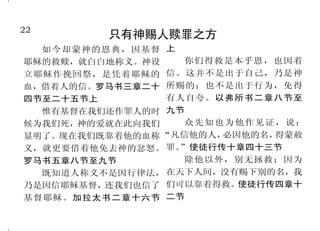 22                                                                           27
         只有神赐人赎罪之方                                 耶稣是神的道
  如今却蒙神的恩典，因基督 上
                                     他穿着溅了血的衣服；他的          从来没有人看见神，只有在
耶稣的救赎，就白白地称义。神设    你们得救是本乎恩，也因着
                 信。这并不是出于自己，乃是神    名称为“神之道” 启示录十九章十 父 怀 里 的 独 生 子 将 他 表 明 出 来 。
                                           。
立耶稣作挽回祭，是凭着耶稣的
血，借着人的信。罗马书三章二十 所赐的；也不是出于行为，免得     三节                    约翰福音一章十八节
四节至二十五节上         有人自夸。以弗所书二章八节至      太初有道，道与神同在，道             神藉着耶稣说话
  惟有基督在我们还作罪人的时 九节                 就是神。道成了肉身，住在我们中         神既在古时借着众先知多次多
候为我们死，神的爱就在此向我们    众先知也为他作见证，说：    间。约翰福音一章一节、十四节上 方的晓谕列祖，就在这末世，借着
显明了。现在我们既靠着他的血称 “凡信他的人，必因他的名，得蒙赦         耶稣把神显明          他儿子晓谕我们；又早已立他为承
义，就更要借着他免去神的忿怒。 罪。”使徒行传十章四十三节        那吩咐光从黑暗里照出来的　 受万有的，也曾借着他创造诸世
罗马书五章八节至九节         除他以外，别无拯救；因为    神，已经照在我们心里，叫我们得 界。希伯来书一章一节至二节
  既知道人称义不是因行律法， 在天下人间，没有赐下别的名，我    知神荣耀的光显在耶稣基督的面          我所说的，是在我父那里看
乃是因信耶稣基督，连我们也信了 们可以靠着得救。 使徒行传四章十
                                   上。哥林多后书四章六节           见的。约翰福音八章三十八节上
基督耶稣。加拉太书二章十六节 二节
 