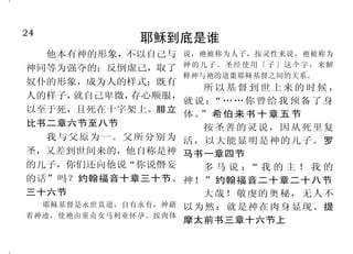 24                                                                                  25
                  耶稣到底是谁                                         耶稣到底是谁
  他本有神的形象，不以自己与 说，祂被称为人子，按灵性来说，祂被称为                     因为神本性一切的丰盛，都 在世上的人。他在世界，世界也是
神同等为强夺的；反倒虚己，取了 神 的 儿 子 。 圣 经 使 用 「 子 」 这 个 字 ， 来 解   有形有体地居住在基督里面。歌罗 借着他造的，世界却不认识他。约
                 释神与祂的道棗耶稣基督之间的关系。
奴仆的形象，成为人的样式；既有                                       西书二章九节          翰福音一章四节、九节至十节
                    所以基督到世上来的时候，
人的样子，就自己卑微，存心顺服，                                        因有一婴孩为我们而生，有    因为只有一位神，在神和人
                 就说：  “… …你 曾给我 预备 了身
以至于死，且死在十字架上。腓立                                       一子赐给我们，政权必担在他的肩 中间，只有一位中保，乃是降世为
                 体。 希伯来书十章五节
                    ”
比书二章六节至八节           按圣善的灵说，因从死里复                      头上。他名称为奇妙、策土、全能 人的基督耶稣；他舍自己作万人的
  我与父原为一。父所分别为 活，以大能显明是神的儿子。罗                         的神、永在的父、和平的君。以赛 赎价。提摩太前书二章五节至六节
圣，又差到世间来的，他自称是神 马书一章四节                                亚书九章六节          上
的儿子，你们还向他说“你说僭妄     多马说： 我的主！我的“                        耶稣说： ……还没有亚伯
                                                            “            我们在爱子里得蒙救赎，罪
的话”吗？约翰福音十章三十节、 神！”约翰福音二十章二十八节                        拉罕，就有了我。 约翰福音八章五 过得以赦免。爱子是那不能看见
                                                              ”
三十六节                大哉！敬虔的奥秘，无人不                      十八节              之神的像。歌罗西书一章十四节
  耶稣基督是永世真道，自有永有，神藉      以为然：就是神在肉身显现。提                 生命在他里头，这生命就是 至十五节上
着神迹，使祂由童贞女马利亚怀孕。按肉体
                         摩太前书三章十六节上                   人的光。那光是真光，照亮一切生
 