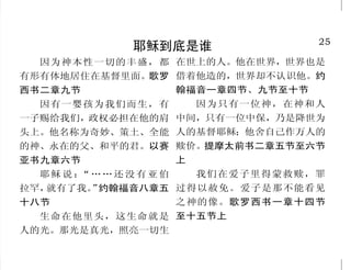 24                                                                                  25
                  耶稣到底是谁                                         耶稣到底是谁
  他本有神的形象，不以自己与 说，祂被称为人子，按灵性来说，祂被称为                     因为神本性一切的丰盛，都 在世上的人。他在世界，世界也是
神同等为强夺的；反倒虚己，取了 神 的 儿 子 。 圣 经 使 用 「 子 」 这 个 字 ， 来 解   有形有体地居住在基督里面。歌罗 借着他造的，世界却不认识他。约
                 释神与祂的道棗耶稣基督之间的关系。
奴仆的形象，成为人的样式；既有                                       西书二章九节          翰福音一章四节、九节至十节
                    所以基督到世上来的时候，
人的样子，就自己卑微，存心顺服，                                        因有一婴孩为我们而生，有    因为只有一位神，在神和人
                 就说：  “… …你 曾给我 预备 了身
以至于死，且死在十字架上。腓立                                       一子赐给我们，政权必担在他的肩 中间，只有一位中保，乃是降世为
                 体。 希伯来书十章五节
                    ”
比书二章六节至八节           按圣善的灵说，因从死里复                      头上。他名称为奇妙、策土、全能 人的基督耶稣；他舍自己作万人的
  我与父原为一。父所分别为 活，以大能显明是神的儿子。罗                         的神、永在的父、和平的君。以赛 赎价。提摩太前书二章五节至六节
圣，又差到世间来的，他自称是神 马书一章四节                                亚书九章六节          上
的儿子，你们还向他说“你说僭妄     多马说： 我的主！我的“                        耶稣说： ……还没有亚伯
                                                            “            我们在爱子里得蒙救赎，罪
的话”吗？约翰福音十章三十节、 神！”约翰福音二十章二十八节                        拉罕，就有了我。 约翰福音八章五 过得以赦免。爱子是那不能看见
                                                              ”
三十六节                大哉！敬虔的奥秘，无人不                      十八节              之神的像。歌罗西书一章十四节
  耶稣基督是永世真道，自有永有，神藉      以为然：就是神在肉身显现。提                 生命在他里头，这生命就是 至十五节上
着神迹，使祂由童贞女马利亚怀孕。按肉体
                         摩太前书三章十六节上                   人的光。那光是真光，照亮一切生
 