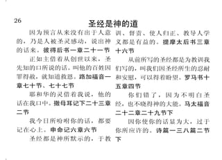 26                                                                           23
             圣经是神的道                            神差天使宣告耶稣降生
  因为预言从来没有出于人意 训、督责、使人归正、教导人学           到了第六个月，天使加百列奉　神 说：“我没有出嫁， 怎么有这事呢？”
的，乃是人被圣灵感动，说出神 义都是有益的。提摩太后书三章         的差遣，往加利利的一座城去，这城名叫 天使回答说：“圣灵要临到你身上，至
的话来。彼得后书一章二十一节 十六节                    拿撒勒；到一个童女那里，是已经许配大 高者的能力要荫庇你；因此所要生的圣
     正如主借着从创世以来，圣     从前所写的圣经都是为教训我   卫家的一个人，名叫约瑟；童女的名字叫 者，必称为神的儿子。况且你的亲戚以
先知的口所说的话。叫他的百姓因 们写的，叫我们因圣经所生的忍耐                   “蒙大恩的 利沙伯，在年老的时候，也怀了男胎；
                                      马利亚。天使进去，对她说：
罪得赦，就知道救恩。路加福音一 和安慰，可以得着盼望。罗马书十       女子，我问你安，主和你同在了！”马利 就是那素来称为不生育的，现在有孕六
章七十节、七十七节           五章四节              亚因这话就很惊慌，又反复思想这样问 个月了。因为出于神的话，没有一句不
     耶和华的灵借着我说，他的     你们错了，因为不明白圣     安是什么意思。     “马利亚， 带能力的。
                                             天使对她说：    不     ”马利亚说：“我是主的使
话在我口中。撒母耳记下二十三章 经，也不晓得神的大能。马太福音       要怕，你在神面前已经蒙恩了。你要怀孕 女，情愿照你的话成就在我身上。”天
二节              二十二章二十九节下             生子，可以给他起名叫耶稣。他要为大， 使就离开她去了。路加福音一章二十六
     我今日所吩咐你的话，都要     因你使你的话显为大，过于    称为至高者的儿子；主神要把他祖大卫 节至三十八节
                                      的位给他。他要作雅各家的王，直到永     全世界只有亚当和主基督二人，不是由
记在心上。申命记六章六节        你所应许的。诗篇一三八篇二节
                                                          父母结婚以后所生。亚当把罪带入世界，但基
     圣经都是神所默示的，于教 下                   远；他的国也没有穷尽。
                                                ”马利亚对天使
                                                          督则使人靠祂胜过罪。
 