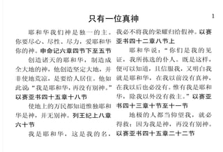 48                                                                          1
       当预备迎见快再来的主耶稣                               只有一位真神
  因为主必亲自从天降临，有    小子们哪，你们要住在主里       耶 和 华 我 们 神 是 独 一 的 主 。 我必不将我的荣耀归给假神。以赛
呼叫的声音和天使长的声音，又 面。这样，他若显现，我们就可以
                                   你要尽心、尽性、尽力，爱耶和华 亚书四十二章八节上
有神的号吹响；那在基督里死了 坦然无惧；当他来的时候，在他面                                 耶和华说： 你们是我的见
                                                                    “
                                   你的神。申命记六章四节下至五节
的人必先复活。以后我们这活着 前也不至于惭愧。 约翰壹书二章二
                                     创造诸天的耶和华，制造成 证，我所拣选的仆人。既是这样，
还存留的人，必和他们一同被提 十八节
                                   全大地的神，他创造坚定大地，并 便可以知道，且信服我，又明白我
到云里，在空中与主相遇。这     你们也当忍耐，坚固你们的
                                   非使地荒凉，是要给人居住。他如 就是耶和华，在我以前没有真神，
样，我们就要和主永远同在。帖 心， 因为主来的日子近了。弟兄们，
                                   此说：
                                     “我是耶和华，再没有别神。 在我以后也必没有。
                                                 ”          惟有我是耶和
撒罗尼迦前书四章十六节至十七节 你们不要彼此埋怨，免得受审判。
                                   以赛亚书四十五章十八节     华，除我以外没有救主。”以赛亚
  亲爱的弟兄啊，我们既有这 看哪！审判的主站在门前了。雅各
                                     使地上的万民都知道惟独耶和 书四十三章十节至十一节
等应许，就当洁净自己，除去身 书五章八节至九节
                  你们也要预备，因为你们想     华是神，并无别神。列王纪上八章   地极的人都当仰望我，就必
体、灵魂一切的污秽，敬畏神，
                不到的时候，人子就来了。路加     六十节                  得救；因为我是神，再没有别神。
得以成圣。哥林多后书七章一节
                福音十二章四十节             我 是 耶 和 华 ， 这 是 我 的 名 ， 以赛亚书四十五章二十二节
 