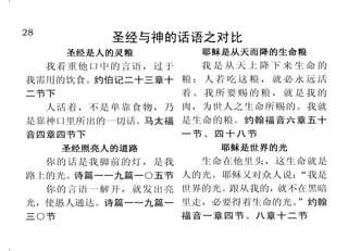 28                                                                   21
          圣经与神的话语之对比                        耶稣是神所预备的羔羊
     圣经是人的灵粮        耶稣是从天而降的生命粮       次日，约翰看见耶稣来到他    样，基督既然一次被献，担当了
  我看重他口中的言语，过于      我是从天上降下来生命的     那里，就说：
                                         “看哪！神的羔羊，除   多人的罪。希伯来书九章十二
我需用的饮食。约伯记二十三章十   粮；人若吃这粮，就必永远活     去世人罪孽的。”约翰福音一章二   节、二十八节上
二节下               着。我所要赐的粮，就是我的     十九节                  知道你们得赎，……不是凭
  人活着，不是单靠食物，乃    肉，为世人之生命所赐的。我就      耶和华使我们众人的罪孽都归   着能坏的金银等物， 乃是凭着基督
是靠神口里所出的一切话。马太福   是生命的粮。约翰福音六章五十    在他身上。他被欺压，在受苦的    的宝血，如同无瑕疵、无玷污的羔
音四章四节下            一节、四十八节           时候却不开口；他像羊羔被牵到    羊之血。 彼得前书一章十八节至十
     圣经照亮人的道路         耶稣是世界的光       宰杀之地，又像羊在剪毛的人手    九节
  你的话是我脚前的灯，是我      生命在他里头，这生命就是    下无声，他也是这样不开口。以       何况基督借着永远的灵，将
路上的光。诗篇一一九篇一○五节   人的光。耶稣又对众人说：“我是   赛亚书五十三章六节下至七节     自己无瑕无疵献给神， 他的血岂不
  你的言语一解开，就发出亮    世界的光。跟从我的，就不在黑暗     并且不用山羊和牛犊的血，    更能洗净你们的心， 除去你们的死
光，使愚人通达。诗篇一一九篇一   里走，必要得着生命的光。”约翰   乃用自己的血，只一次进入圣     行，使你们事奉那永生神吗？希伯
三○节               福音一章四节、八章十二节      所，成了永远赎罪的事。像这     来书九章十四节
 
