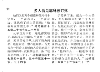32                                                                                       17
             多人看见耶稣被钉死                                         人逃不过神的鉴察
   他们又把两个强盗和他同钉十           于是兵丁来，把头一个人的
                                                    耶 和 华 的 眼 目 ， 无 处 不 在； 耳记上十六章七节下
字架，一个在右边，一个在左           腿，并与耶稣同钉第二个人的
                                                  恶人善人，他都鉴察。箴言十五章         造耳朵的，难道自己不听见
边。这就应了经上的话说：      “他    腿，都打断了。只是来到耶稣那
被列 在罪 犯之中 。 马 可 福 音 十
           ”            里，见他已经死了，就不打断他            三节                   吗？造眼睛的，难道自己不看见
五章二十七节至二十八节             的腿。惟有一个兵，拿枪扎他的              耶 和 华 啊 ！ 你 已 经 鉴 察 我 ， 吗？诗篇九十四篇九节
   从午正到申初，遍地都黑暗         肋旁，随即有血和水流出来。看            认识我。我坐下，我起来，你都晓         因我的眼目察看他们的一切行
了。耶稣又大声喊叫，  气就断了。   忽   见这事的那人就作见证，他的见            得，你从远处知道我的意念。我行 为，他们不能在我面前遮掩；他们
然，殿里的幔子从上到下裂为两          证也是真的，并且他知道自己所            路，我躺卧，你都细察，你也深知 的罪孽，也不能在我眼前隐藏。耶
半，地也震动，磐石也崩裂，百夫         说的是真的，叫你们也可以信。            我一切所行的。耶和华啊！我舌头 利米书十六章十七节
长和一同看守耶稣的人看见地震并         这些事成了，为要应验经上的话            上的话，你没有一句不知道的。诗         并且被造的，没有一样在他
所经历的事， 就极其害怕， “这
               说：       说： 他 的骨 头 ， 一 根 也 不 可 折
                           “
                                                  篇一三九篇一节至四节           面前不显然的；原来万物，在那与
真是神的儿子了。  ”马太福音二十       断。 经上又有一句说： 他们
                           ”               “
                                                    因为耶和华不像人看人，人 我们有关系的主眼前，都是赤露敞
七章四十五节、五十节至五十一          要 仰 望自 己 所 扎 的 人。 约 翰 福
                                         ”
节、五十四节                  音十九章三十二节至三十七节             是看外貌，耶和华是看内心。撒母 开的。希伯来书四章十三节
 