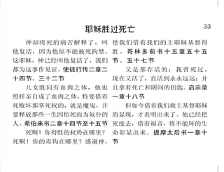 16                                                                           33
             将来必有审判                                 耶稣胜过死亡
     按着定命，人人都有一死，    我又告诉你们，凡人所说的      神却将死的痛苦解释了，叫 使我们借着我们的主耶稣基督得
死后且有审判。希伯来书九章二十 闲话，当审判的日子，必要句句供      他复活，因为他原不能被死拘禁。 胜 。 哥 林 多 前 书 十 五 章 五 十 五
七节                  出来。马太福音十二章三十六节   这耶稣，神已经叫他复活了，我们 节 、 五 十 七 节
     我又看见死了的人，无论大    因为人所作的事，连一切隐    都为这事作见证。使徒行传二章二        又是那存活的；我曾死过，
小，都站在宝座前。案卷展开了， 藏的事，无论是善是恶，神都必审
               并                     十四节、三十二节            现在又活了，直活到永永远远；并
且另有一卷展开，就是生命册。死 问。传道书十二章十四节            儿女既同有血肉之体，他也 且拿着死亡和阴间的钥匙。启示录
了的人都凭着这些案卷所记载的，      世界的末了也要这样；天使    照样亲自成了血肉之体，特要借着 一章十八节
照他们所行的受审判。若有人名字 要出来，从义人中把恶人分别出       死败坏那掌死权的，就是魔鬼，并        但如今借着我们救主基督耶稣
没记在生命册上，他就被扔在火湖 来，丢在火炉里；在那里必要哀哭      要释放那些一生因怕死而为奴仆的 的显现，才表明出来了。他已经把
里。启示录二十章十二节、十五节 切齿了。马太福音十三章四十九节      人。希伯来书二章十四节至十五节 死废去，借着福音，将不能坏的生
     落在永生神的手里，真是可 至五十节                 死啊！你得胜的权势在哪里？ 命彰显出来。提摩太后书一章十
怕的！希伯来书十章三十一节                        死啊！你的毒钩在哪里？感谢神， 节
 