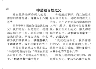 36                                                                          13
              神是祂百姓之父                              人不能靠自己的努力讨神喜悦
   神在他的圣所作孤儿的父，              你们虽然不好，尚且知道拿
 作寡妇的伸冤者。诗篇六十八篇 好东西给儿女，何况你们在天上                 我可以证明他们向神有热心， 所作的罪孽死亡。以西结书三十
 五节                        的父，岂不更把好东西给求他的    但不是按着真知识；因为不知道神 三章十三节
   耶和华啊！现在你仍是我们的 人 吗 ？ 所 以 ， 你 们 祷 告 要 这 样   的义，想要立自己的义，就不服神    而且属肉体的人不能得神的喜
 父！我们是泥，你是窑匠。我们 说：我们在天上的父，愿人都尊
                                             的义了。罗马书十章二节至三节 欢。罗马书八章八节
 都是你手的工作。耶和华啊！你 你的名为圣。马太福音七章十一
                                               我们都像不洁净的人，所有     所以凡有血气的，没有一个
 是我们的父，从万古以来，你名 节 ， 六 章 九 节
                                             的义都像污秽的衣服。以赛亚书 因行律法能在神面前称义。罗马书
 称为我们的救赎主。以赛亚书六             “我就收纳你们。我要作你
                                             六十四章六节上           三章二十节上
 十四章八节，六十三章十六节下 们 的 父 ， 你 们 要 作 我 的 儿 女 。”
   从 前 在 什 么 地 方 对 他 们 说 ： 这是全能的主说的。哥林多后书      我对义人说： 你必定存
                                                     “          并不是我们凭自己能承担什么
“你们不是我的子民；”      将来在那里 六章十七节下至十八节            活！”他若倚靠他的义而作罪孽， 事，我们所能承担的，乃是出于神。
 必对他们说：  “你们是永生神的儿           因为凡被神的灵引导的，都    他所行的义，都不被记念。他必因 哥林多后书三章五节
 子。”何西阿书一章十节下              是神的儿子。罗马书八章十四节
 