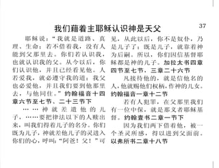 12                                                                                 37
              人不能达到神的要求                              我们藉着主耶稣认识神是天父
                                               耶稣说： 我就是道路、 真
                                                    “                见，从此以后，你不是奴仆，乃
     但我知道，你们心里没有神 这就是他的罪了。雅各书四章十            理、生命；若不借着我，没有人           是儿子了；既是儿子，就靠着神
的爱。约翰福音五章四十二节         七节                    能到父那里去。你们若认识我，           为后嗣。所以，你们因信基督耶
     因为凡遵守全律法的，只在        就如经上所记：没有义人，       也就认识我的父。从今以后，你           稣都是神的儿子。加拉太书四章
                                            们认识他，并且已经看见他。人           四节至七节，三章二十六节
一条上跌倒，他就是犯了众条。雅 连一个也没有。罗马书三章十节
                                            若爱我，就必遵守我的道；我父              凡接待他的，就是信他名的
各书二章十节                   因为世人都犯了罪，亏缺了       也必爱他，并且我们要到他那里           人，他就赐他们权柄，作神的儿女。
     那 时 我 说 ： 祸 哉 ！ 我 灭 亡 神的荣耀。罗马书三章二十三节
              “                             去 ，与他 同住 。 约 翰 福 音 十 四
                                                      ”              约翰福音一章十二节
了！因为我是嘴唇不洁的人，又住          我们都如羊走迷，各人偏行       章六节至七节、二十三节下                若有人犯罪，在父那里我们
在嘴唇不洁的民中，又因我眼见大 己路。以赛亚书五十三章六节上                 … … 神 就 差 遣 他 的 儿     有一位中保，就是那义者耶稣基
君王万军之耶和华。”以赛亚书六                             子，……要把律法以下的人赎出           督。约翰壹书二章一节下
                         谁能在耶和华这圣洁的神面前
                                            来，叫我们得着儿子的名分。你们             因为我们两下借着他，被一
章五节                   侍立呢？撒母耳记上六章二十节中
                                            既为儿子，  神就差他儿子的灵进入        个圣灵所感， 得以进到父面前。
     人若知道行善，却不去行，                           你们的心，  呼叫：“阿爸！父！”    可   以弗所书二章十八节
 