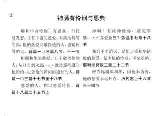 2                                                                     47
            神满有怜悯与恩典                           真正的祷告是与神相交
                                         你说： 你们当寻求我的
                                             “              你们中间若有缺少智慧的，
    耶和华有怜悯，有恩典，不轻     神啊！有何神像你，赦免罪     面。”那时我心向你说：“耶和华   应当求那厚赐与众人、也不斥责人
易发怒，且有丰盛的慈爱。天离地何等 孽，……喜爱施恩？弥迦书七章十八     啊！你的面我正要寻求。”诗篇二   的神，主就必赐给他。雅各书一章
                                       十七篇八节             五节
的高，他的慈爱向敬畏他的人，也是何 节
                                         你们众民当时时倚靠他，在       你们若常在我里面，我的话
等的大。诗篇一○三篇八节、十一节      我们不至消灭，是出于耶和华诸   他面前倾心吐意。神是我们的避    也常在你们里面，凡你们所愿意
    但耶和华的慈爱，归于敬畏他的 般的慈爱；是因他的怜悯，不至断绝。   难所。诗篇六十二篇八节       的，祈求就给你们成就。约翰福
人，从亘古到永远；……就是那些遵守 耶利米哀歌三章二十二节            耶和华啊！求你医治我，我    音十五章七节
                                       便痊愈；拯救我，我便得救，因你      我曾寻求耶和华，他就应允
他的约，记念他的训词而遵行的人。诗     应当称谢耶和华，因他本为善，
                                       是我所赞美的。耶利米书十七章十   我，救我脱离了一切的恐惧。诗篇
篇一○三篇十七节至十八节        他的慈爱永远长存。历代志上十六章   四节                三十四篇四节
    慈爱的人，你以慈爱待他。诗 三十四节                   不住地祷告，凡事谢恩，因       我若心里注重罪孽，主必不
篇十八篇二十五节上                              为这是神在基督耶稣里向你们所定   听。耶和华啊！求你因你的名赦免
                                       的旨意。帖撒罗尼迦前书五章十    我的罪，因为我的罪重大。诗篇六
                                       七节至十八节            十六篇十八节，二十五篇十一节
 