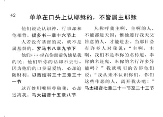 42                                                                                    7
      单单在口头上认耶稣的，不皆属主耶稣                                   神要我们来就祂
     他们说是认识神，行事却和      凡称呼我主啊，主啊的人，             因为耶和华你们的神有恩典、       耶和华说： 你们来！我们
                                                                         “
他相背。提多书一章十六节上       不能都进天国；惟独遵行我天父          施怜悯。你们若转向他，他必不转 彼 此 辩 论 。 你 们 的 罪 虽 像 朱 红 ，
     人若没有基督的灵，就不是 旨意的人，才能进去。当那日必            脸不顾你们。历代志下三十章九节 必变成雪白；虽红如丹颜，必白
属基督的。罗马书八章九节下       有许多人对我说： 主啊，主
                            “               下                    如羊毛。”以赛亚书一章十八节
   他们……坐在你面前仿佛是我 啊，我们不是奉你的名传道，奉                 主啊！你本为良善，乐意饶        凡劳苦担重担的人，可以到
的 民 ；他 们 听 你 的 话 却 不 去 行 ， 你的名赶鬼，奉你的名行许多异   恕人，有丰盛的慈爱，赐给凡求告 我这里来，我就使你们得安息。我
因为他们的口多显爱情，心却追 能 吗 ？ ” 我 就 明 明 的 告 诉 他 们    你的人。诗篇八十六篇五节         心里柔和谦卑，你们当负我的轭，
随财利。以西结书三十三章三十 说 ：“我 从来 不认识 你们 ， 你 们            你们亲近神，神就必亲近你 学我的样式，这样，你们心里就必
一节                  这些作恶的人，离开我去吧！”          们。雅各书四章八节上           得享安息。马太福音十一章二十八
     这百姓用嘴唇尊敬我，心却 马太福音七章二十一节至二十三节               凡求告耶和华的，就是诚心 节至二十九节
远离我。马太福音十五章八节                               求告他的，耶和华便与他们相近。         到我这里来的，我总不丢弃
                                            诗篇一四五篇十八节            他。约翰福音六章三十七节下
 