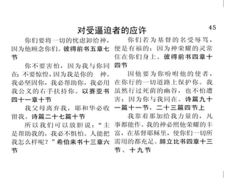 4                                                                        45
          人生最重要的事是认识神                           对受逼迫者的应许
    惟独认识神的子民，必刚强 的后裔都得存活。且爱耶和华你       你们要将一切的忧虑卸给神，           你们若为基督的名受辱骂，
                                    因为他顾念你们。    彼得前书五章七 便是有福的；因为神荣耀的灵常
行事。但以理书十一章三十二节下 的神，听从他的话，专靠他，因
                                    节                       住在你们身上。彼得前书四章十
    夸口的却因他有聪明，认识 为他是你的生命。申命记三十章
                                      你不要害怕，因为我与你同 四节
我是耶和华，又知道我喜悦在世上 十九节下至二十节上           在；不要惊惶，  因为我是你的　神。        因他要为你吩咐他的使者，
施行慈爱公平和公义，以此夸口。    神啊！我的心切慕你，如鹿     我必坚固你，我必帮助你，我必用 在你行的一切道路上保护你。我
这是耶和华说的。耶利米书九章二 切慕溪水。诗篇四十二篇一节       我公义的右手扶持你。以赛亚书 虽然行过死荫的幽谷，也不怕遭
十四节                我喜爱良善，不喜爱祭祀；     四十一章十节                  害；因为你与我同在。诗篇九十
    遵守他的法度，一心寻求他 喜爱认识神，胜于燔祭。何西阿书      我父母离弃我，耶和华必收 一篇十一节，二十三篇四节上
                                    留我。诗篇二十七篇十节               我靠着那加给我力量的，凡
的，这人便为有福。诗篇一一九篇 六章六节
                                      所 以 我 们 可 以 放 胆 说 ： 主 事都能作。
                                                         “       我的神必照他荣耀的丰
二节                 耶和华说： 我必亲自和你
                        “
                                    是帮助我的，我必不惧怕。人能把 富，在基督耶稣里，使你们一切所
    我将生死、祸福陈明在你面 同去，使你得安息。 出埃及记三十
                         ”          我怎么样呢？”希伯来书十三章六 需用的都充足。腓立比书四章十三
前，所以你要拣选生命，使你和你 三章十四节               节                       节、十九节
 