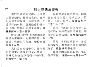 46                                                                          3
          胜过罪恶与魔鬼                                      神爱你
  你们所遇见的试探，无非是      你要逃避少年的私欲，同那
                                       古时耶和华向以色列显现，          看哪，我受大苦，本为使我
人所能受的；神是信实的，必不    清心祷告主的人追求公义、信
                                   说：
                                    “我以永远的爱爱你，因此我以 得平安，你因爱我的灵魂，便救我
叫你们受试探过于所能受的；在    德、仁爱、和平。提摩太后书
受试探的时候，总要给你们开一    二章二十二节           慈爱吸引你。”耶利米书三十一章 脱离败坏的坑，因为你将我一切的
条出路，叫你们能忍受得住。哥      这样，你们向罪也当看自己   三节                     罪，扔在你的背后。以赛亚书三十
林多前书十章十三节         是死的；向神在基督耶稣里，却       耶 和 华 说 ： 我 知 道 我 向 你 八章十七节
                                                “
  所以我们只管坦然无惧的来到   当看自己是活的。罗马书六章十   们所怀的意念，是赐平安的意念，           神爱我们的心，我们也知道
施恩的宝座前，为要得怜恤，蒙    一节               不是降灾祸的意念，要叫你们末后 也信。我们爱，因为神先爱我们。约
恩惠，作随时的帮助。希伯来书      故此，你们要顺服神。务要
                                   有指望。”耶利米书二十九章十一 翰壹书四章十六节上、十九节
四章十六节             抵挡魔鬼，魔鬼就必离开你们逃
                                   节                         耶和华你的神，是施行拯
  我们若在光明中行，如同神    跑了。雅各书四章七节
                                       父亲怎样怜恤他的儿女，耶 救，大有能力的主，他在你中间必
在光明中，就彼此相交，他儿子      我将你的话藏在心里，免得
耶稣的血也洗净我们一切的罪。    我得罪你。诗篇一一九篇十一节   和华也怎样怜恤敬畏他的人。诗篇 因你欢欣喜乐，默然爱你，且因你
约翰壹书一章七节                           一○三篇十三节                喜乐而欢呼。西番雅书三章十七节
 