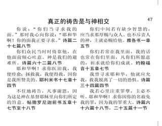 2                                                                     47
            神满有怜悯与恩典                           真正的祷告是与神相交
                                         你说： 你们当寻求我的
                                             “              你们中间若有缺少智慧的，
    耶和华有怜悯，有恩典，不轻     神啊！有何神像你，赦免罪     面。”那时我心向你说：“耶和华   应当求那厚赐与众人、也不斥责人
易发怒，且有丰盛的慈爱。天离地何等 孽，……喜爱施恩？弥迦书七章十八     啊！你的面我正要寻求。”诗篇二   的神，主就必赐给他。雅各书一章
                                       十七篇八节             五节
的高，他的慈爱向敬畏他的人，也是何 节
                                         你们众民当时时倚靠他，在       你们若常在我里面，我的话
等的大。诗篇一○三篇八节、十一节      我们不至消灭，是出于耶和华诸   他面前倾心吐意。神是我们的避    也常在你们里面，凡你们所愿意
    但耶和华的慈爱，归于敬畏他的 般的慈爱；是因他的怜悯，不至断绝。   难所。诗篇六十二篇八节       的，祈求就给你们成就。约翰福
人，从亘古到永远；……就是那些遵守 耶利米哀歌三章二十二节            耶和华啊！求你医治我，我    音十五章七节
                                       便痊愈；拯救我，我便得救，因你      我曾寻求耶和华，他就应允
他的约，记念他的训词而遵行的人。诗     应当称谢耶和华，因他本为善，
                                       是我所赞美的。耶利米书十七章十   我，救我脱离了一切的恐惧。诗篇
篇一○三篇十七节至十八节        他的慈爱永远长存。历代志上十六章   四节                三十四篇四节
    慈爱的人，你以慈爱待他。诗 三十四节                   不住地祷告，凡事谢恩，因       我若心里注重罪孽，主必不
篇十八篇二十五节上                              为这是神在基督耶稣里向你们所定   听。耶和华啊！求你因你的名赦免
                                       的旨意。帖撒罗尼迦前书五章十    我的罪，因为我的罪重大。诗篇六
                                       七节至十八节            十六篇十八节，二十五篇十一节
 