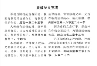 怎样认识神                                 要被圣灵充满
    认识神是人生之中最重要的事，凡专心寻求神的人，都可以蒙祂
                                      你们当因我的责备回转，我 基督的名，常常感谢父神。又当
启示自己，这是多么奇妙的事！但是对于那些不愿意寻求祂的人，祂
对于他们仍然是一个隐藏的奥秘。                     要将我的灵浇灌你们，将我的话 存敬畏基督的心，彼此顺服。以
    只有诚心想认识神的人，才会研读这小册子。它里面都是神从祂    指示你们。箴言一章二十三节       弗所书五章十八节至二十一节
内心发出的话语，祂默示敬虔的人将之写下，魔鬼虽然竭力想将之毁        人若没有基督的灵，就不是         因为你们立志行事，都是神
灭，神仍然在历世历代奇妙地保守了它。                  属基督的。因为凡被神的灵引导 在你们心里运行，为要成就他的
    如果你不想再偏行己路，而真正地顺服神，祂的灵就会住进你里
                                    的，都是神的儿子。罗马书八章 美意。腓立比书二章十三节
面。只要你信靠祂的应许并且顺服祂，就没有谁能使你与神的爱隔
                                    九节下、十四节                岂不知你们是神的殿，神的
绝。祂要做你的神，你会成为祂宝贵的产业。祂用重价买你，所以
祂想和你做朋友，友谊来往， 从今直到永远。                 不 要 醉 酒 ， 酒 能 使 人 放 荡 ； 灵住在你们里头吗？因为你们是重
    这里面各段全由圣经中选出，如有圣经，可以用来对照；如果     乃要被圣灵充满。当用诗章、颂 价买来的。所以要在你们的身子
没有，盼望你能将它牢记，以作你随时的帮助。               词、灵歌，彼此对说，口唱心和 上荣耀神。哥林多前书三章十六
    神啊！「求你开我的眼睛，使我看出你律法中的奇妙。 」— —   地赞美主。凡事要奉我们主耶稣 节 ， 六 章 二 十 节
诗 119:18
 