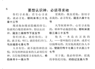 6                                                                              43
         要想认识神，必须寻求祂                             真正的基督徒顺服主基督
   你们寻求我，若专心寻求     爱我的，我也爱他；恳切寻
我，就必寻见。耶利米书二十九 求我的，必寻得见。箴言八章十七           我们若遵守他的诫命，就晓         我们原是他的工作，在基督
章十三节             节                     得是认识他。约翰一书二章三节       耶稣里造成的，为要叫我们行
   搜求他如搜求隐藏的珍宝；    凡等候耶和华，心里寻求他          我必将我的灵，放在你们里 善 ， 就 是 神 所 预 备 叫 我 们 行 的 。
你就明白敬畏耶和华，得以认识　 的，耶和华必施恩给他。耶利米哀        面，使你们顺从我的律例，谨守遵 以弗所书二章十节
神。箴言二章四节下至五节     歌三章二十五节               行我的典章。以西结书三十六章    基督若在你们心里，身体就
   你们祈求，就给你们；寻     他 从 一 本 造 出 万 族 的   二十七节            因罪而死，心灵却因义而活。你
找，就寻见；叩门，就给你们开门。 人，……要叫他们寻求神，或者可         他既得以完全，就为凡顺从 们若顺从肉体活着，必要死；若
马太福音七章七节         以揣摩而得， 其实他离我们各人不      他的人成了永远得救的根源。希伯 靠着圣灵治死身体的恶行，必要
   人非有信，就不能得神的喜 远。 使徒行传十七章二十六至二十       来书五章九节               活着。罗马书八章十节、十三节
悦；因为到神面前来的人必须信有 七节                       我们既从罪里得了释放，就    凡称呼主名的人，总要离开
神，且信他赏赐那寻求他的人。希    至于我，我必仰望神，把我        作了义的奴仆。罗马书六章十八节 不义。提摩太后书二章十九节下
伯来书十一章六节          的事情托付他。约伯记五章八节
 
