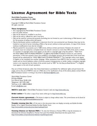 License Agreement for Bible Texts
World Bible Translation Center
Last Updated: September 21, 2006
Copyright ? 2006 by World Bible Translation Center
All rights reserved.
These Scriptures:
? Are copyrighted by World Bible Translation Center.
? Are not public domain.
? May not be altered or modified in any form.
? May not be sold or offered for sale in any form.
? May not be used for commercial purposes (including, but not limited to, use in advertising or Web banners used
for the purpose of selling online add space).
? May be distributed without modification in electronic form for non-commercial use. However, they may not be
hosted on any kind of server (including a Web or ftp server) without written permission. A copy of this license
(without modification) must also be included.
? May be quoted for any purpose, up to 1,000 verses, without written permission. However, the extent of
quotation must not comprise a complete book nor should it amount to more than 50% of the work in which
it is quoted. A copyright notice must appear on the title or copyright page using this pattern: Taken from
the HOLY BIBLE: EASY-TO-READ VERSION? ? 2006 by World Bible Translation Center, Inc. and used by
permission. If the text quoted is from one of WBTCs non-English versions, the printed title of the actual text
quoted will be substituted for HOLY BIBLE: EASY-TO-READ VERSION?. The copyright notice must appear
in English or be translated into another language. When quotations from WBTCs text are used in non-saleable
media, such as church bulletins, orders of service, posters, transparencies or similar media, a complete copyright
notice is not required, but the initials of the version (such as ERV for the Easy-to-Read Version? in English)
must appear at the end of each quotation.
Any use of these Scriptures other than those listed above is prohibited. For additional rights and permission for
usage, such as the use of WBTCs text on a Web site, or for clarification of any of the above, please contact World
Bible Translation Center in writing or by email at distribution@wbtc.com.
World Bible Translation Center
P.O. Box 820648
Fort Worth,Texas 76182, USA
Telephone: 1-817-595-1664
Toll-Free in US: 1-888-54-BIBLE
E-mail: info@wbtc.com
WBTCs web site C World Bible Translation Centers web site: http://www.wbtc.org
Order online C To order a copy of our texts online, go to: http://www.wbtc.org
Current license agreement C This license is subject to change without notice. The current license can be found at:
http://www.wbtc.org/downloads/biblelicense.htm
Trouble viewing this file C If the text in this document does not display correctly, use Adobe Acrobat
Reader 5.0 or higher. Download Adobe Acrobat Reader from:
http://www.adobe.com/products/acrobat/readstep2.html
Viewing Chinese or Korean PDFs C To view the Chinese or Korean PDFs, it may be necessary to
download the Chinese Simplified or Korean font pack from Adobe. Download the font packs from:
http://www.adobe.com/products/acrobat/acrrasianfontpack.html
 