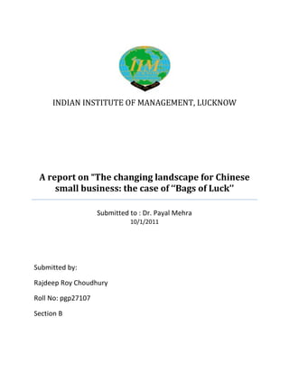 INDIAN INSTITUTE OF MANAGEMENT, LUCKNOW




 A report on “The changing landscape for Chinese
     small business: the case of ‘‘Bags of Luck’’

                    Submitted to : Dr. Payal Mehra
                              10/1/2011




Submitted by:

Rajdeep Roy Choudhury

Roll No: pgp27107

Section B
 