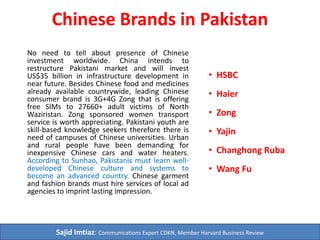 Chinese Brands in Pakistan
No need to tell about presence of
Chinese investment worldwide. China
intends to restructure Pakistani
market and will invest US$46 billion in
infrastructure development in future.
Besides Chinese food and medicines
already available countrywide,
leading Chinese consumer brand is
3G+4G Zong that is offering free SIMs
to 27660+ adult victims of North
Waziristan. Zong sponsored women
transport service is worth
appreciating. Pakistani youth are skill-
based knowledge seekers therefore
there is need of campuses of Chinese
universities. Urban and rural people
have been demanding for inexpensive
Chinese cars and water heaters.
According to Sunhao, Pakistanis must
learn well-developed Chinese culture
and systems to become an advanced
country. Chinese garment and fashion
brands must hire services of local ad
agencies to imprint lasting
impression.
 HSBC
 Haier
 Zong
 Huawei
 Yajin
 Changhong Ruba
 Wang Fu
Sajid Imtiaz: Chief Editor Daily 10 Minutes
 