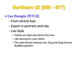 Cao Zhongda (曹仲達)
   From central Asia
   Export in portraits and clay
   Cao Style
     • Clothes are tight with Dense thin lines
     • Like wearing on a wet clothe
     • This style directly influence Sui, Tang and Song Chinese
       Buddhist painters.
 