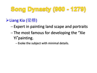 Liang Kia (梁楷)
    Expert in painting land scape and portraits
    The most famous for developing the “Xie
    Yi”painting.
      Evoke the subject with minimal details.
 