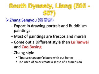 Zhang Sengyou (張僧繇)
   Export in drawing portrait and Buddhism
   paintings
   Most of paintings are frescos and murals
   Come out a Different style then Lu Tanwei
   and Cao Buxing
   Zhang style
     • "Sparse character”picture with out bones
     • The used of color create a sense of 3 dimension
 