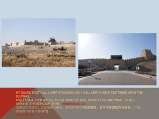 MY GUARD POST I WILL KEEP STANDING AND I WILL KEEP MYSELF STATIONED UPON THE
BULWARK;
AND I SHALL KEEP WATCH, TO SEE WHAT HE WILL SPEAK BY ME AND WHAT I SHALL
REPLY AT THE REPROOF OF ME. HABAKKUK 2:1
我要站在守望所、立在望樓上觀看、看耶和華對我說甚麼話、我可用甚麼話向他訴冤。〔向他
訴冤或作回答所疑問的〕
哈巴谷书 2:1
 