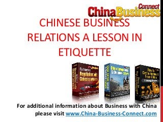 CHINESE BUSINESS
RELATIONS A LESSON IN
ETIQUETTE
For additional information about Business with China
please visit www.China-Business-Connect.com
 