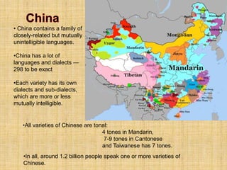 •In all, around 1.2 billion people speak one or more varieties of
Chinese.
• China contains a family of
closely-related but mutually
unintelligible languages.
•China has a lot of
languages and dialects —
298 to be exact
•Each variety has its own
dialects and sub-dialects,
which are more or less
mutually intelligible.
•All varieties of Chinese are tonal:
4 tones in Mandarin,
7-9 tones in Cantonese
and Taiwanese has 7 tones.
 