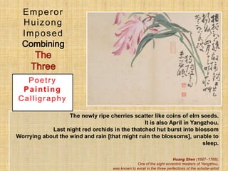 The newly ripe cherries scatter like coins of elm seeds.
It is also April in Yangzhou.
Last night red orchids in the thatched hut burst into blossom
Worrying about the wind and rain [that might ruin the blossoms], unable to
sleep.
Huang Shen (1687–1768),
One of the eight eccentric masters of Yangzhou,
was known to excel in the three perfections of the scholar-artist
Emperor
Huizong
Imposed
Poetry
Painting
Calligraphy
 