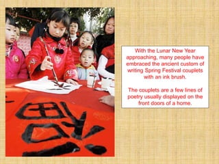 With the Lunar New Year
approaching, many people have
embraced the ancient custom of
writing Spring Festival couplets
with an ink brush.
The couplets are a few lines of
poetry usually displayed on the
front doors of a home.
 
