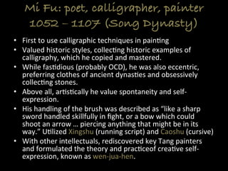 Mi Fu: poet, calligrapher, painter
1052 – 1107 (Song Dynasty)
•  First	
  to	
  use	
  calligraphic	
  techniques	
  in	
  pain>ng	
  
•  Valued	
  historic	
  styles,	
  collec>ng	
  historic	
  examples	
  of	
  
calligraphy,	
  which	
  he	
  copied	
  and	
  mastered.	
  
•  While	
  fas>dious	
  (probably	
  OCD),	
  he	
  was	
  also	
  eccentric,	
  
preferring	
  clothes	
  of	
  ancient	
  dynas>es	
  and	
  obsessively	
  
collec>ng	
  stones.	
  
•  Above	
  all,	
  ar>s>cally	
  he	
  value	
  spontaneity	
  and	
  self-­‐
expression.	
  
•  His	
  handling	
  of	
  the	
  brush	
  was	
  described	
  as	
  “like	
  a	
  sharp	
  
sword	
  handled	
  skillfully	
  in	
  ﬁght,	
  or	
  a	
  bow	
  which	
  could	
  
shoot	
  an	
  arrow	
  …	
  piercing	
  anything	
  that	
  might	
  be	
  in	
  its	
  
way.”	
  U>lized	
  Xingshu	
  (running	
  script)	
  and	
  Caoshu	
  (cursive)	
  
•  With	
  other	
  intellectuals,	
  rediscovered	
  key	
  Tang	
  painters	
  
and	
  formulated	
  the	
  theory	
  and	
  prac>ceof	
  crea>ve	
  self-­‐
expression,	
  known	
  as	
  wen-­‐jua-­‐hen.	
  
 