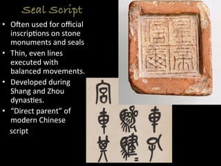 Seal Script
•  Ofen	
  used	
  for	
  oﬃcial	
  
inscrip>ons	
  on	
  stone	
  
monuments	
  and	
  seals	
  
•  Thin,	
  even	
  lines	
  
executed	
  with	
  
balanced	
  movements.	
  
•  Developed	
  during	
  
Shang	
  and	
  Zhou	
  
dynas>es.	
  
•  “Direct	
  parent”	
  of	
  
modern	
  Chinese	
  	
  
	
  	
  	
  	
  script	
  
 
