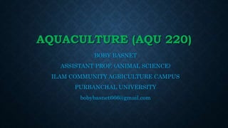 AQUACULTURE (AQU 220)
BOBY BASNET
ASSISTANT PROF. (ANIMAL SCIENCE)
ILAM COMMUNITY AGRICULTURE CAMPUS
PURBANCHAL UNIVERSITY
bobybasnet666@gmail.com
 