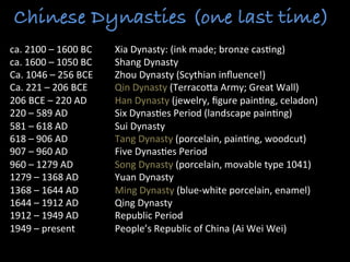 Chinese Dynasties (one last time)
ca.	
  2100	
  –	
  1600	
  BC 	
  Xia	
  Dynasty:	
  (ink	
  made;	
  bronze	
  cas>ng)	
  
ca.	
  1600	
  –	
  1050	
  BC 	
  Shang	
  Dynasty	
  
Ca.	
  1046	
  –	
  256	
  BCE 	
  Zhou	
  Dynasty	
  (Scythian	
  inﬂuence!)	
  
Ca.	
  221	
  –	
  206	
  BCE 	
  Qin	
  Dynasty	
  (TerracoLa	
  Army;	
  Great	
  Wall)	
  
206	
  BCE	
  –	
  220	
  AD 	
  Han	
  Dynasty	
  (jewelry,	
  ﬁgure	
  pain>ng,	
  celadon)	
  
220	
  –	
  589	
  AD	
   	
   	
  Six	
  Dynas>es	
  Period	
  (landscape	
  pain>ng)	
  
581	
  –	
  618	
  AD 	
   	
  Sui	
  Dynasty	
  
618	
  –	
  906	
  AD 	
   	
  Tang	
  Dynasty	
  (porcelain,	
  pain>ng,	
  woodcut)	
  
907	
  –	
  960	
  AD 	
   	
  Five	
  Dynas>es	
  Period	
  
960	
  –	
  1279	
  AD	
   	
   	
  Song	
  Dynasty	
  (porcelain,	
  movable	
  type	
  1041)	
  
1279	
  –	
  1368	
  AD	
   	
  Yuan	
  Dynasty	
  
1368	
  –	
  1644	
  AD	
   	
  Ming	
  Dynasty	
  (blue-­‐white	
  porcelain,	
  enamel)	
  
1644	
  –	
  1912	
  AD	
   	
  Qing	
  Dynasty	
  
1912	
  –	
  1949	
  AD	
   	
  Republic	
  Period	
  
1949	
  –	
  present 	
   	
  People’s	
  Republic	
  of	
  China	
  (Ai	
  Wei	
  Wei)	
  	
  
	
  
 