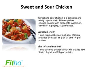 Sweet and Sour Chicken Sweet and sour chicken is a delicious and wildly popular dish. The recipe has chicken cooked with pineapple, capsicum, carrots in a gingery, sugary sauce. Nutrition-wise: 1 cup (5 pieces) sweet and sour chicken provides 346 kcal, 18 g of fat and 17 g of protein.    Eat this and not that: 1 cup stir-fried chicken which will provide   190 Kcal, 11 g fat and 26 g of protein.   