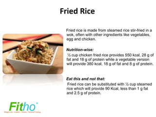 Fried Rice Fried rice is made from steamed rice stir-fried in a  wok, often with other ingredients like vegetables, egg and chicken. Nutrition-wise: ½ cup chicken fried rice provides 550 kcal, 28 g of fat and 18 g of protein while a vegetable version will provide 380 kcal, 18 g of fat and 8 g of protein.    Eat this and not that: Fried rice can be substituted with ½ cup steamed rice which will provide   90 Kcal, less than 1 g fat and 2.5 g of protein. 