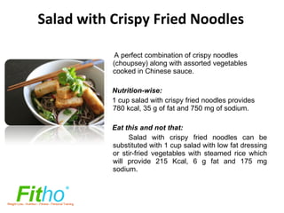 Salad with Crispy Fried Noodles A perfect combination of crispy noodles (choupsey) along with assorted vegetables cooked in Chinese sauce. Nutrition-wise: 1 cup salad with crispy fried noodles provides 780 kcal, 35 g of fat and 750 mg of sodium. Eat this and not that: Salad with crispy fried noodles can be substituted with 1 cup salad with low fat dressing or stir-fried vegetables with steamed rice which will provide   215 Kcal, 6 g fat and 175 mg sodium. 