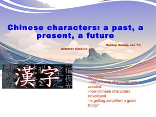 Chinese characters: a past, a 
present, a future 
Heqing Huang, Lin 1Y, 
Summer Session 2 
contents: 
-how chinese characters are 
created. 
-how chinese characters 
developed 
-Is getting simplified a good 
thing? 
 